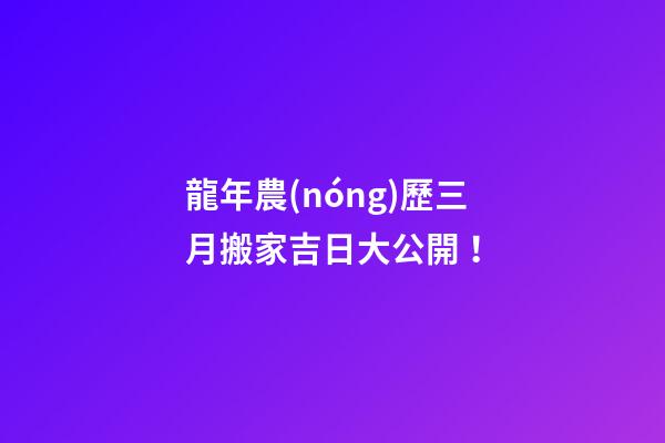 龍年農(nóng)歷三月搬家吉日大公開！